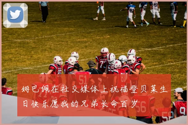 姆巴佩在社交媒体上祝福登贝莱生日快乐愿我的兄弟长命百岁