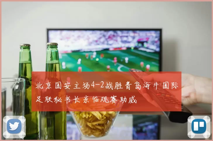 北京国安主场4-2战胜青岛海牛国际足联秘书长亲临观赛助威