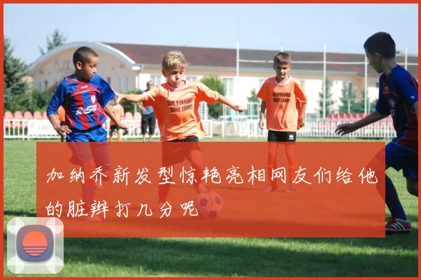 加纳乔新发型惊艳亮相网友们给他的脏辫打几分呢