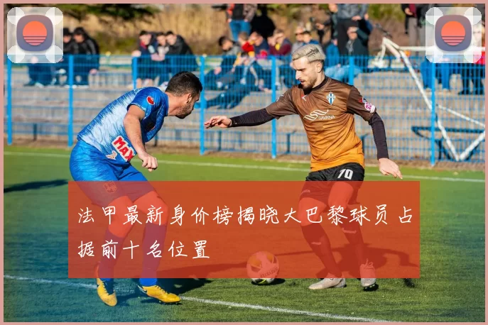 法甲最新身价榜揭晓大巴黎球员占据前十名位置