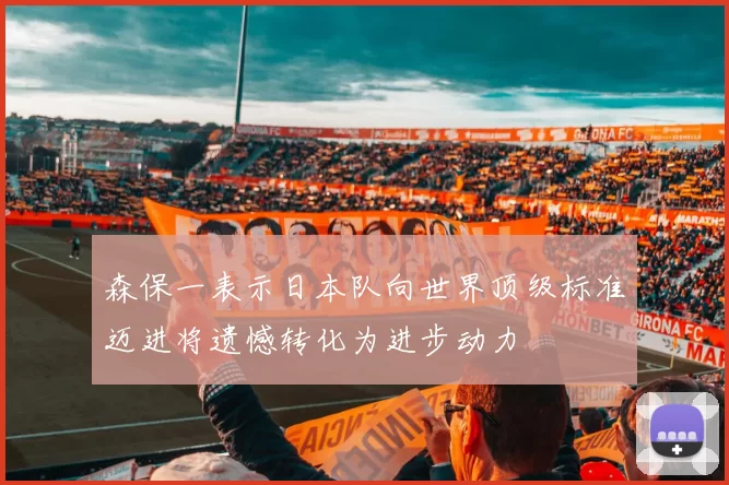 森保一表示日本队向世界顶级标准迈进将遗憾转化为进步动力