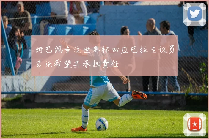 姆巴佩专注世界杯回应巴拉圭议员言论希望其承担责任