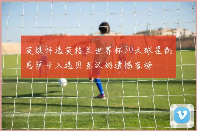 英媒评选英格兰世界杯30大球星凯恩萨卡入选贝克汉姆遗憾落榜