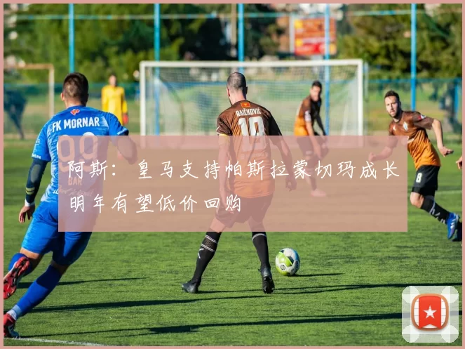 阿斯：皇马支持帕斯拉蒙切玛成长明年有望低价回购