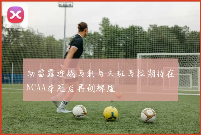 助雷霆迎战马刺与文班马拉期待在NCAA夺冠后再创辉煌