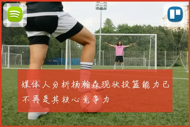 媒体人分析杨瀚森现状投篮能力已不再是其核心竞争力