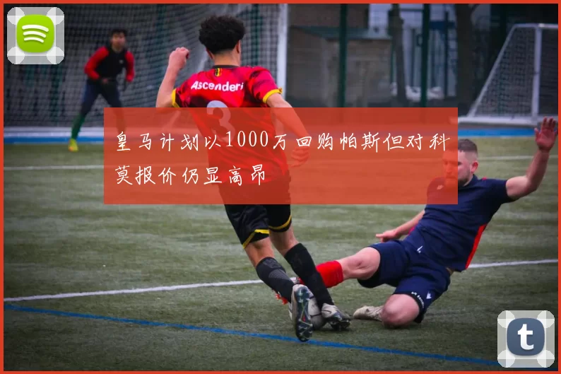 皇马计划以1000万回购帕斯但对科莫报价仍显高昂