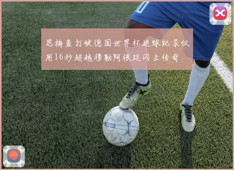 恩梅查打破德国世界杯进球纪录仅用16秒超越穆勒阿根廷闪击传奇