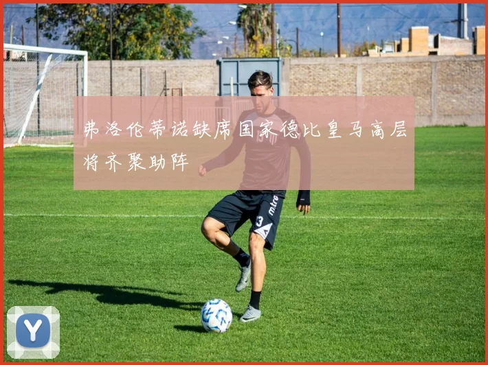 弗洛伦蒂诺缺席国家德比皇马高层将齐聚助阵